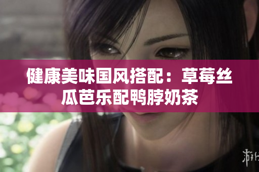 健康美味国风搭配：草莓丝瓜芭乐配鸭脖奶茶