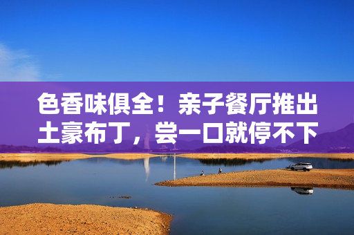 色香味俱全！亲子餐厅推出土豪布丁，尝一口就停不下来！