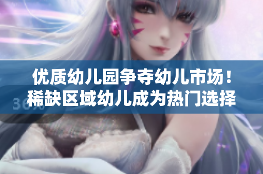 优质幼儿园争夺幼儿市场！稀缺区域幼儿成为热门选择