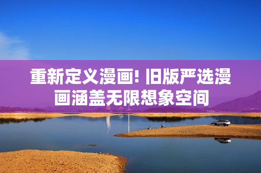 重新定义漫画! 旧版严选漫画涵盖无限想象空间