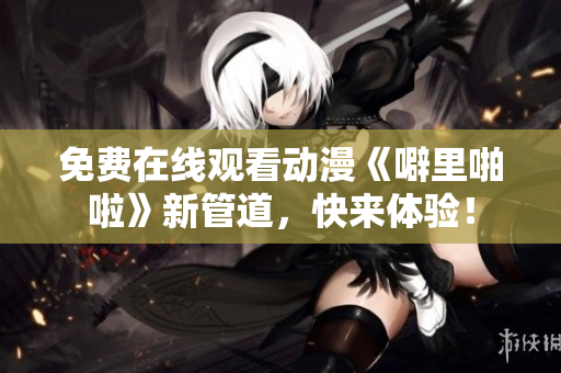 免费在线观看动漫《噼里啪啦》新管道，快来体验！
