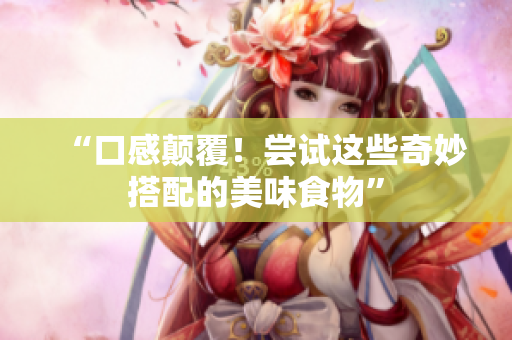“口感颠覆！尝试这些奇妙搭配的美味食物”