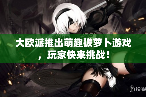 大欧派推出萌趣拔萝卜游戏，玩家快来挑战！