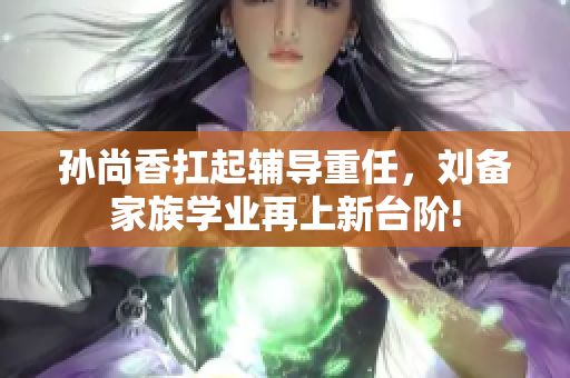 孙尚香扛起辅导重任，刘备家族学业再上新台阶!