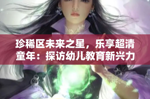 珍稀区未来之星，乐享超清童年：探访幼儿教育新兴力量