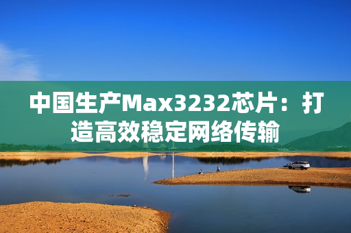 中国生产Max3232芯片：打造高效稳定网络传输