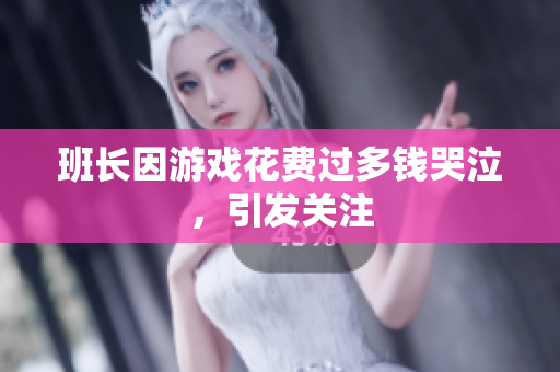 班长因游戏花费过多钱哭泣，引发关注