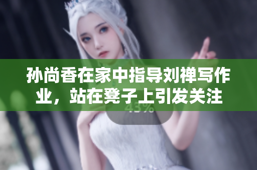 孙尚香在家中指导刘禅写作业，站在凳子上引发关注
