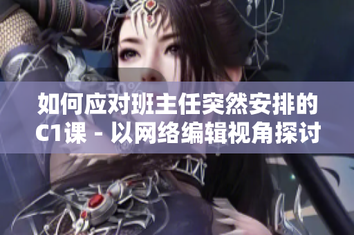 如何应对班主任突然安排的C1课 - 以网络编辑视角探讨