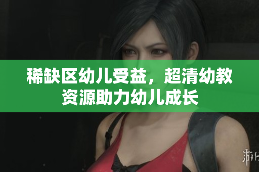 稀缺区幼儿受益，超清幼教资源助力幼儿成长
