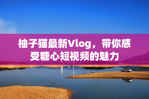 柚子猫最新Vlog，带你感受糖心短视频的魅力