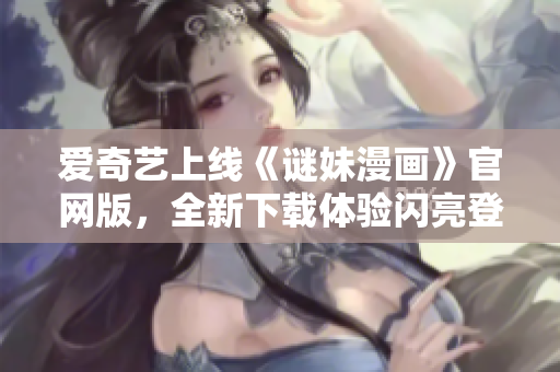 爱奇艺上线《谜妹漫画》官网版，全新下载体验闪亮登场