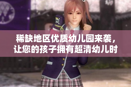 稀缺地区优质幼儿园来袭，让您的孩子拥有超清幼儿时光！
