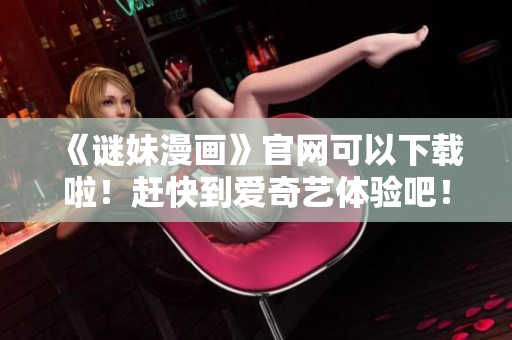 《谜妹漫画》官网可以下载啦！赶快到爱奇艺体验吧！