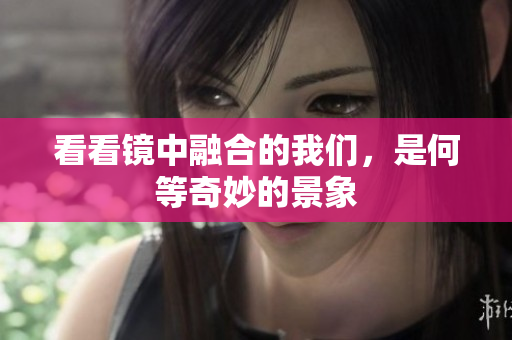 看看镜中融合的我们，是何等奇妙的景象