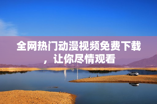 全网热门动漫视频免费下载，让你尽情观看