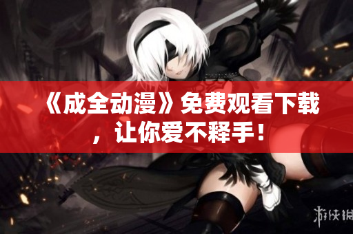 《成全动漫》免费观看下载，让你爱不释手！