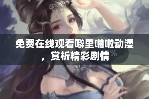 免费在线观看噼里啪啦动漫，赏析精彩剧情