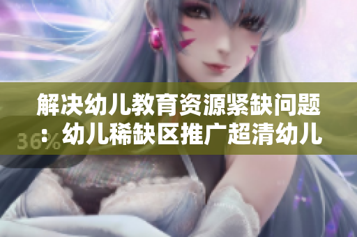 解决幼儿教育资源紧缺问题：幼儿稀缺区推广超清幼儿教育