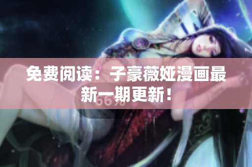 免费阅读：子豪薇娅漫画最新一期更新！