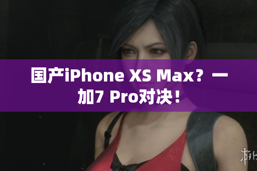 国产iPhone XS Max？一加7 Pro对决！