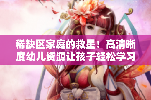 稀缺区家庭的救星！高清晰度幼儿资源让孩子轻松学习