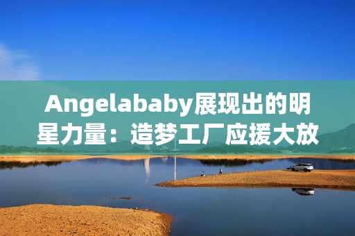 Angelababy展现出的明星力量：造梦工厂应援大放异彩