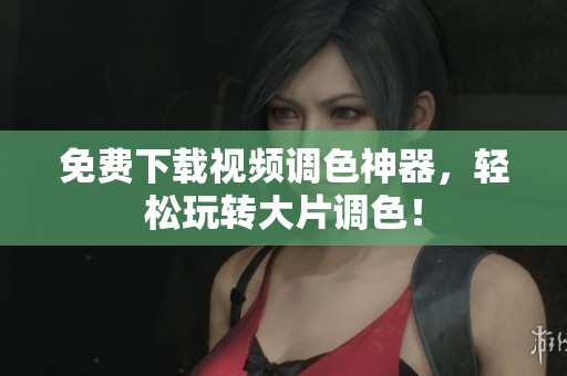 免费下载视频调色神器，轻松玩转大片调色！