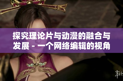 探究理论片与动漫的融合与发展 - 一个网络编辑的视角