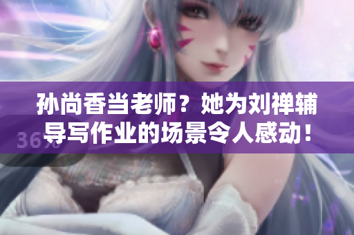 孙尚香当老师？她为刘禅辅导写作业的场景令人感动！
