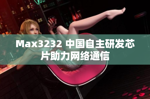 Max3232 中国自主研发芯片助力网络通信