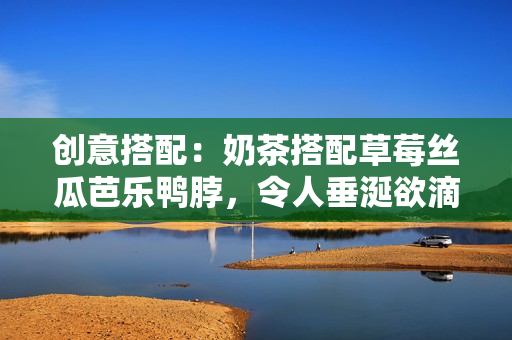 创意搭配：奶茶搭配草莓丝瓜芭乐鸭脖，令人垂涎欲滴！