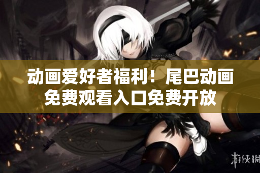 动画爱好者福利！尾巴动画免费观看入口免费开放