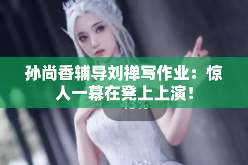 孙尚香辅导刘禅写作业：惊人一幕在凳上上演！