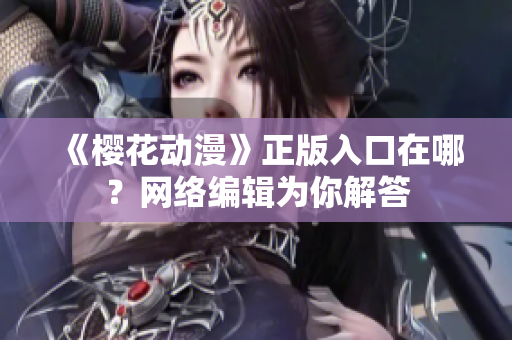 《樱花动漫》正版入口在哪？网络编辑为你解答