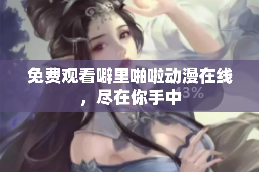 免费观看噼里啪啦动漫在线，尽在你手中