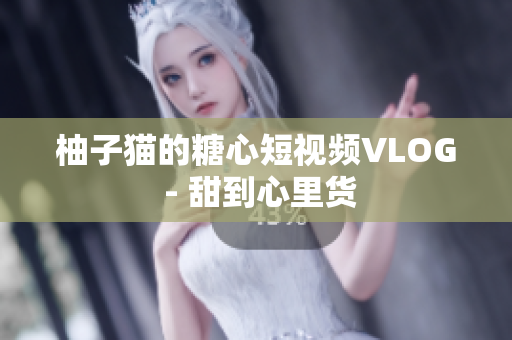 柚子猫的糖心短视频VLOG - 甜到心里货