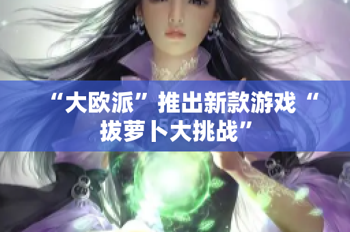 “大欧派”推出新款游戏“拔萝卜大挑战”
