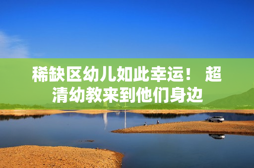 稀缺区幼儿如此幸运！ 超清幼教来到他们身边
