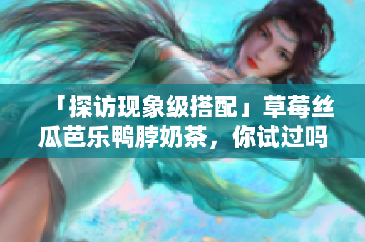 「探访现象级搭配」草莓丝瓜芭乐鸭脖奶茶，你试过吗？