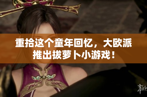 重拾这个童年回忆，大欧派推出拔萝卜小游戏！