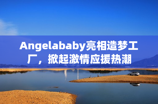 Angelababy亮相造梦工厂，掀起激情应援热潮
