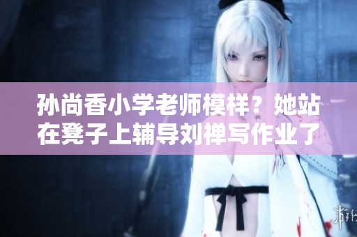 孙尚香小学老师模样？她站在凳子上辅导刘禅写作业了！