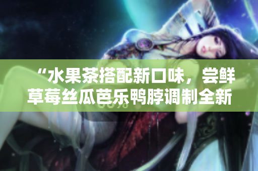 “水果茶搭配新口味，尝鲜草莓丝瓜芭乐鸭脖调制全新奶茶”