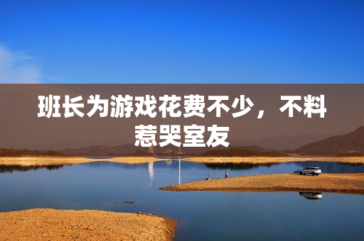 班长为游戏花费不少，不料惹哭室友
