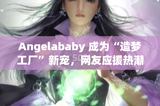 Angelababy 成为“造梦工厂”新宠，网友应援热潮涌现！