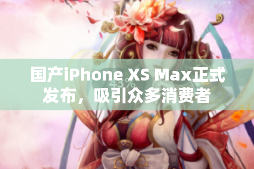 国产iPhone XS Max正式发布，吸引众多消费者
