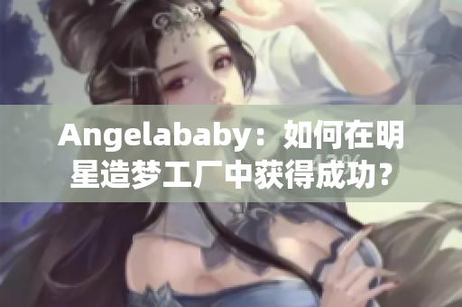 Angelababy：如何在明星造梦工厂中获得成功？