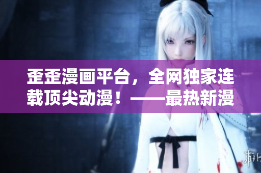 歪歪漫画平台，全网独家连载顶尖动漫！——最热新漫，最全专场