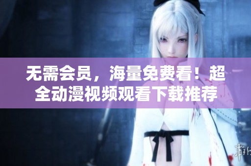 无需会员，海量免费看！超全动漫视频观看下载推荐
